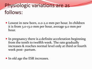 Physiologic variations are as
follows:
 Lowest in new born, 0.0-2.0 mm per hour. In children
it is from 3.0-13.0 mm per hour, average 9.0 mm per
hour.
 In pregnancy there is a definite acceleration beginning
from the tenth to twelfth week. The rate gradually
increases & reaches normal level only at third or fourth
week post- partum.
 In old age the ESR increases.
 