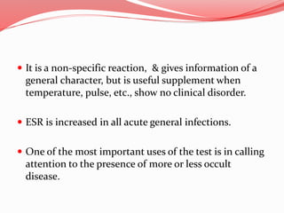  It is a non-specific reaction, & gives information of a
general character, but is useful supplement when
temperature, pulse, etc., show no clinical disorder.
 ESR is increased in all acute general infections.
 One of the most important uses of the test is in calling
attention to the presence of more or less occult
disease.
 