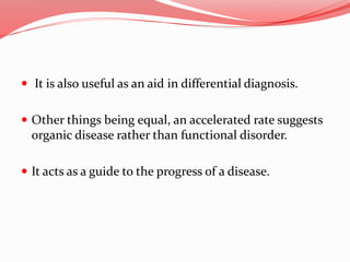  It is also useful as an aid in differential diagnosis.
 Other things being equal, an accelerated rate suggests
organic disease rather than functional disorder.
 It acts as a guide to the progress of a disease.
 