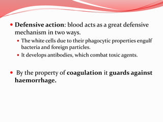  Defensive action: blood acts as a great defensive
mechanism in two ways.
 The white cells due to their phagocytic properties engulf
bacteria and foreign particles.
 It develops antibodies, which combat toxic agents.
 By the property of coagulation it guards against
haemorrhage.
 