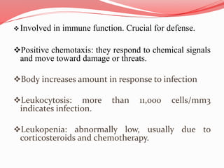 Involved in immune function. Crucial for defense.
Positive chemotaxis: they respond to chemical signals
and move toward damage or threats.
Body increases amount in response to infection
Leukocytosis: more than 11,000 cells/mm3
indicates infection.
Leukopenia: abnormally low, usually due to
corticosteroids and chemotherapy.
 