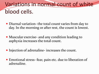 Variations in normal count of white
blood cells.
 Diurnal variation- the total count varies from day to
day. In the morning or after rest, the count is lowest.
 Muscular exercise- and any condition leading to
asphyxia increases the total count.
 Injection of adrenaline- increases the count.
 Emotional stress- fear, pain etc. due to liberation of
adrenaline.
 