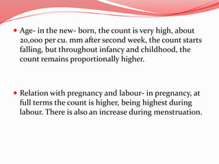  Age- in the new- born, the count is very high, about
20,000 per cu. mm after second week, the count starts
falling, but throughout infancy and childhood, the
count remains proportionally higher.
 Relation with pregnancy and labour- in pregnancy, at
full terms the count is higher, being highest during
labour. There is also an increase during menstruation.
 