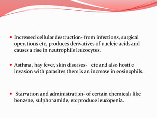 Increased cellular destruction- from infections, surgical
operations etc, produces derivatives of nucleic acids and
causes a rise in neutrophils leucocytes.
 Asthma, hay fever, skin diseases- etc and also hostile
invasion with parasites there is an increase in eosinophils.
 Starvation and administration- of certain chemicals like
benzene, sulphonamide, etc produce leucopenia.
 