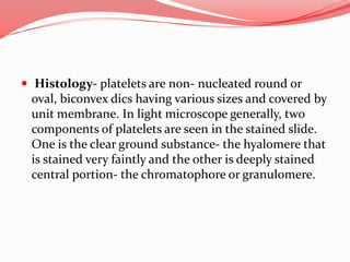  Histology- platelets are non- nucleated round or
oval, biconvex dics having various sizes and covered by
unit membrane. In light microscope generally, two
components of platelets are seen in the stained slide.
One is the clear ground substance- the hyalomere that
is stained very faintly and the other is deeply stained
central portion- the chromatophore or granulomere.
 