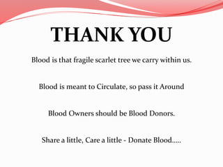 THANK YOU
Blood is that fragile scarlet tree we carry within us.
Blood is meant to Circulate, so pass it Around
Blood Owners should be Blood Donors.
Share a little, Care a little - Donate Blood…..
 