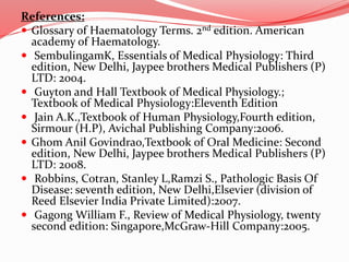 References:
 Glossary of Haematology Terms. 2nd edition. American
academy of Haematology.
 SembulingamK, Essentials of Medical Physiology: Third
edition, New Delhi, Jaypee brothers Medical Publishers (P)
LTD: 2004.
 Guyton and Hall Textbook of Medical Physiology.;
Textbook of Medical Physiology:Eleventh Edition
 Jain A.K.,Textbook of Human Physiology,Fourth edition,
Sirmour (H.P), Avichal Publishing Company:2006.
 Ghom Anil Govindrao,Textbook of Oral Medicine: Second
edition, New Delhi, Jaypee brothers Medical Publishers (P)
LTD: 2008.
 Robbins, Cotran, Stanley L,Ramzi S., Pathologic Basis Of
Disease: seventh edition, New Delhi,Elsevier (division of
Reed Elsevier India Private Limited):2007.
 Gagong William F., Review of Medical Physiology, twenty
second edition: Singapore,McGraw-Hill Company:2005.
 