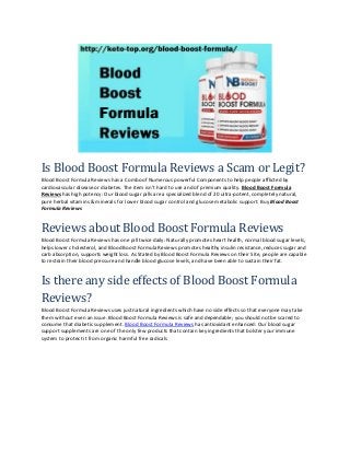 Is Blood Boost Formula Reviews a Scam or Legit?
Blood Boost Formula Reviews has a Combo of Numerous powerful Components to help people afflicted by
cardiovascular disease or diabetes. The item isn’t hard to use and of premium quality. Blood Boost Formula
Reviews has high potency: Our blood sugar pills are a specialized blend of 20 ultra-potent, completely natural,
pure herbal vitamins & minerals for lower blood sugar control and glucose metabolic support. Buy Blood Boost
Formula Reviews
Reviews about Blood Boost Formula Reviews
Blood Boost Formula Reviews has one pill twice daily: Naturally promotes heart health, normal blood sugar levels,
helps lower cholesterol, and Blood Boost Formula Reviews promotes healthy insulin resistance, reduces sugar and
carb absorption, supports weight loss. As Stated by Blood Boost Formula Reviews on their Site, people are capable
to restrain their blood pressure and handle blood glucose levels, and have been able to sustain their fat.
Is there any side effects of Blood Boost Formula
Reviews?
Blood Boost Formula Reviews uses just natural ingredients which have no side effects so that everyone may take
them without even an issue. Blood Boost Formula Reviews is safe and dependable; you should not be scared to
consume that diabetic supplement. Blood Boost Formula Reviews has antioxidant enhanced: Our blood sugar
support supplements are one of the only few products that contain key ingredients that bolster your immune
system to protect it from organic harmful free radicals
 