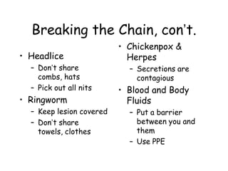 Breaking the Chain, con’t.
• Headlice
– Don’t share
combs, hats
– Pick out all nits
• Ringworm
– Keep lesion covered
– Don’t share
towels, clothes
• Chickenpox &
Herpes
– Secretions are
contagious
• Blood and Body
Fluids
– Put a barrier
between you and
them
– Use PPE
 