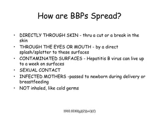 1910.1030(g)(2)(vii)(C)
How are BBPs Spread?
• DIRECTLY THROUGH SKIN - thru a cut or a break in the
skin
• THROUGH THE EYES OR MOUTH - by a direct
splash/splatter to these surfaces
• CONTAMINATED SURFACES - Hepatitis B virus can live up
to a week on surfaces
• SEXUAL CONTACT
• INFECTED MOTHERS -passed to newborn during delivery or
breastfeeding
• NOT inhaled, like cold germs
 