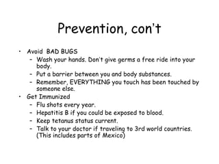 Prevention, con’t
• Avoid BAD BUGS
– Wash your hands. Don’t give germs a free ride into your
body.
– Put a barrier between you and body substances.
– Remember, EVERYTHING you touch has been touched by
someone else.
• Get Immunized
– Flu shots every year.
– Hepatitis B if you could be exposed to blood.
– Keep tetanus status current.
– Talk to your doctor if traveling to 3rd world countries.
(This includes parts of Mexico)
 