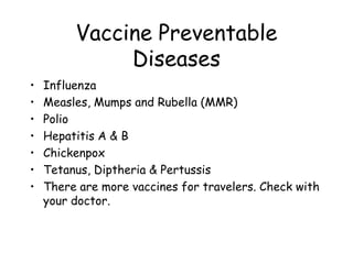 Vaccine Preventable
Diseases
• Influenza
• Measles, Mumps and Rubella (MMR)
• Polio
• Hepatitis A & B
• Chickenpox
• Tetanus, Diptheria & Pertussis
• There are more vaccines for travelers. Check with
your doctor.
 