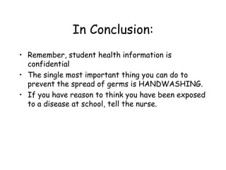 In Conclusion:
• Remember, student health information is
confidential
• The single most important thing you can do to
prevent the spread of germs is HANDWASHING.
• If you have reason to think you have been exposed
to a disease at school, tell the nurse.
 