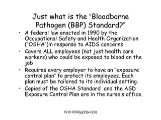 1910.1030(g)(2)(vii)(D)
Just what is the “Bloodborne
Pathogen (BBP) Standard?”
• A federal law enacted in 1990 by the
Occupational Safety and Health Organization
(“OSHA”)in response to AIDS concerns
• Covers ALL employees (not just health care
workers) who could be exposed to blood on the
job
• Requires every employer to have an “exposure
control plan” to protect its employees. Each
plan must be tailored to its individual setting.
• Copies of the OSHA Standard and the ASD
Exposure Control Plan are in the nurse’s office.
 