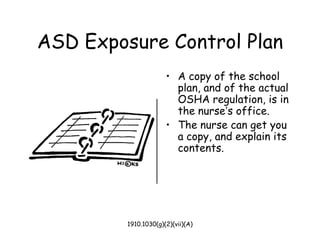 1910.1030(g)(2)(vii)(A)
ASD Exposure Control Plan
• A copy of the school
plan, and of the actual
OSHA regulation, is in
the nurse’s office.
• The nurse can get you
a copy, and explain its
contents.
 
