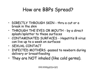 1910.1030(g)(2)(vii)(C)
How are BBPs Spread?
• DIRECTLY THROUGH SKIN - thru a cut or a
break in the skin
• THROUGH THE EYES OR MOUTH - by a direct
splash/splatter to these surfaces
• CONTAMINATED SURFACES - Hepatitis B virus
can live up to a week on surfaces
• SEXUAL CONTACT
• INFECTED MOTHERS -passed to newborn during
delivery or breastfeeding
• They are NOT inhaled (like cold germs).
 
