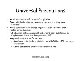 1913.1030(g)(2)(vii)(F)
Universal Precautions
• Wash your hands before and after gloving.
• Treat ALL body substances (except sweat) as if they were
infectious
• Avoid cuts and other “sharps” injuries. Cover cuts that aren’t
healed with a bandaid.
• Put a barrier between yourself and others’ body substances by
using Personal Protective Equipment or “PPE”
• Keep environmental surfaces clean
– Bleach water is the best disinfectant (CDC) Use 1:100 and make
fresh daily.
– Other commercial disinfectants available too
 