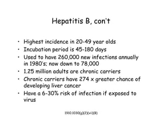1910.1030(g)(2)(vii)(B)
Hepatitis B, con’t
• Highest incidence in 20-49 year olds
• Incubation period is 45-180 days
• Used to have 260,000 new infections annually
in 1980’s; now down to 78,000
• 1.25 million adults are chronic carriers
• Chronic carriers have 274 x greater chance of
developing liver cancer
• Have a 6-30% risk of infection if exposed to
virus
 