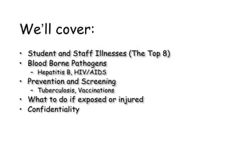 We’ll cover:
• Student and Staff Illnesses (The Top 8)
• Blood Borne Pathogens
– Hepatitis B, HIV/AIDS
• Prevention and Screening
– Tuberculosis, Vaccinations
• What to do if exposed or injured
• Confidentiality
 