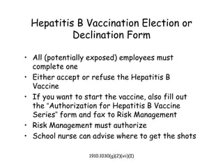 1910.1030(g)(2)(vii)(I)
Hepatitis B Vaccination Election or
Declination Form
• All (potentially exposed) employees must
complete one
• Either accept or refuse the Hepatitis B
Vaccine
• If you want to start the vaccine, also fill out
the “Authorization for Hepatitis B Vaccine
Series” form and fax to Risk Management
• Risk Management must authorize
• School nurse can advise where to get the shots
 