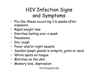 1910.1030(g)(2)(vii)(B)
HIV Infection Signs
and Symptoms
• Flu-like illness occurring 1-6 weeks after
exposure
• Rapid weight loss
• Diarrhea lasting over a week
• Pneumonia
• Dry cough
• Fever and/or night sweats
• Swollen lymph glands in armpits, groin or neck
• White spots on tongue
• Blotches on the skin
• Memory loss, depression
 