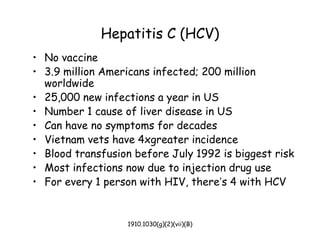 1910.1030(g)(2)(vii)(B)
Hepatitis C (HCV)
• No vaccine
• 3.9 million Americans infected; 200 million
worldwide
• 25,000 new infections a year in US
• Number 1 cause of liver disease in US
• Can have no symptoms for decades
• Vietnam vets have 4xgreater incidence
• Blood transfusion before July 1992 is biggest risk
• Most infections now due to injection drug use
• For every 1 person with HIV, there’s 4 with HCV
 