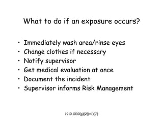 1910.1030(g)(2)(vii)(J)
What to do if an exposure occurs?
• Immediately wash area/rinse eyes
• Change clothes if necessary
• Notify supervisor
• Get medical evaluation at once
• Document the incident
• Supervisor informs Risk Management
 
