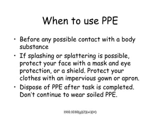 1910.1030(g)(2)(vii)(H)
When to use PPE
• Before any possible contact with a body
substance
• If splashing or splattering is possible,
protect your face with a mask and eye
protection, or a shield. Protect your
clothes with an impervious gown or apron.
• Dispose of PPE after task is completed.
Don’t continue to wear soiled PPE.
 