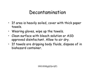 1910.1030(g)(2)(vii)(F)
Decontamination
• If area is heavily soiled, cover with thick paper
towels.
• Wearing gloves, wipe up the towels.
• Clean surface with bleach solution or ASD
approved disinfectant. Allow to air dry.
• If towels are dripping body fluids, dispose of in
biohazard container.
 