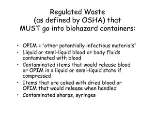 Regulated Waste
(as defined by OSHA) that
MUST go into biohazard containers:
• OPIM = “other potentially infectious materials”
• Liquid or semi-liquid blood or body fluids
contaminated with blood
• Contaminated items that would release blood
or OPIM in a liquid or semi-liquid state if
compressed
• Items that are caked with dried blood or
OPIM that would release when handled
• Contaminated sharps, syringes
 