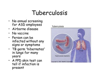 Tuberculosis
• No annual screening
for ASD employees
• Airborne disease
• No vaccine
• Person can be
infected without any
signs or symptoms
• TB germ “hibernates”
in lungs for many
years
• A PPD skin test can
tell if infection is
present
 