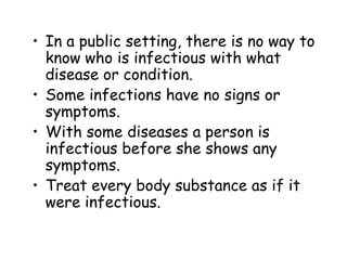• In a public setting, there is no way to
know who is infectious with what
disease or condition.
• Some infections have no signs or
symptoms.
• With some diseases a person is
infectious before she shows any
symptoms.
• Treat every body substance as if it
were infectious.
 