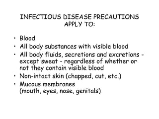 INFECTIOUS DISEASE PRECAUTIONS
APPLY TO:
• Blood
• All body substances with visible blood
• All body fluids, secretions and excretions -
except sweat - regardless of whether or
not they contain visible blood
• Non-intact skin (chapped, cut, etc.)
• Mucous membranes
(mouth, eyes, nose, genitals)
 