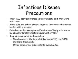 Infectious Disease
Precautions
• Treat ALL body substances (except sweat) as if they were
infectious
• Avoid cuts and other “sharps” injuries. Cover cuts that aren’t
healed with a bandaid.
• Put a barrier between yourself and others’ body substances
by using Personal Protective Equipment or “PPE”
• Keep environmental surfaces clean
– Bleach water is the best disinfectant (CDC) Use 1:100
and make fresh daily.
– Other commercial disinfectants available too
 