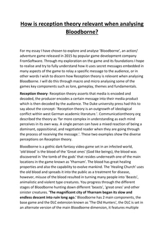 How is reception theory relevant when analysing
Bloodborne?
For my essay I have chosen to explore and analyse ‘Bloodborne’, an action/
adventure game released in 2015 by popular game development company
FromSoftware. Through my exploration on the game and its foundations I hope
to realise and try to fully understand how it uses secret messages embedded in
many aspects of the game to relay a specific message to the audience, or in
other words I wish to discern how Reception theory is relevant when analysing
Bloodborne. I will do this through macro and micro analysing some of the
games key components such as lore, gameplay, themes and fundamentals.
Reception theory- Reception theory asserts that media is encoded and
decoded, the producer encodes a certain message into their media product
which is then decoded by the audience. The Duke university press had this to
say about the concept- 'Reception theory is an outgrowth of ideological
conflict within west German academic literature.'. Communicationtheory.org
described the theory as ‘far more complex in understanding as each mind
perceives in its own way. A single person can have a mixed reaction of being a
dominant, oppositional, and negotiated reader when they are going through
the process of receiving the message.'. These two examples show the diverse
perceptions on Reception theory.
Bloodborne is a gothic dark fantasy video game set in an infected world,
'old blood' is the blood of the 'Great ones' (God like beings), the blood was
discovered in 'the tomb of the gods' that resides underneath one of the main
locations in the game known as 'Yharnam'. The blood has great healing
properties and also the capability to evolve mankind. The 'Healing Church' uses
the old blood and spreads it into the public as a treatment for disease,
however, misuse of the blood resulted in turning many people into 'Beasts',
animalistic and violent type creatures. You progress through the different
stages of Bloodborne hunting down different 'beasts', 'great ones' and other
sinister creatures. 'The magnificent city of Yharnam began its slow and
endless descent into ruin long ago.' Bloodborne has 2 main components, the
base game and the DLC extension known as 'The Old Hunters', the DLC is set in
an alternate version of the main Bloodborne dimension, it features multiple
 