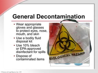 General Decontamination Wear appropriate gloves and glasses  to protect eyes, nose, mouth, and skin Use a bodily fluid disposal kit Use 10% bleach  or EPA-approved disinfectant for spills Dispose of contaminated items 