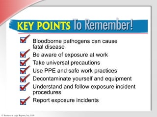 Bloodborne pathogens can cause  fatal disease Be aware of exposure at work Take universal precautions Use PPE and safe work practices Decontaminate yourself and equipment Understand and follow exposure incident procedures Report exposure incidents Key Points to Remember 