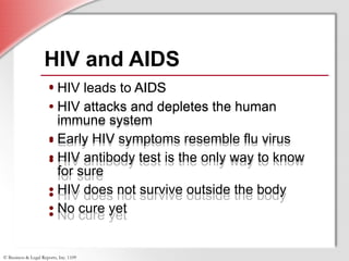 HIV leads to AIDS HIV attacks and depletes the human immune system Early HIV symptoms resemble flu virus HIV antibody test is the only way to know for sure HIV does not survive outside the body No cure yet HIV and AIDS HIV leads to AIDS HIV attacks and depletes the human immune system Early HIV symptoms resemble flu virus HIV antibody test is the only way to know for sure HIV does not survive outside the body No cure yet 