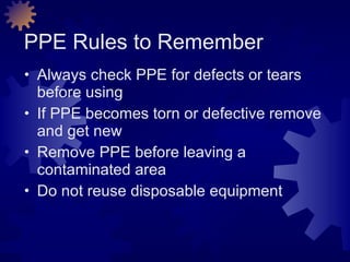 PPE Rules to Remember Always check PPE for defects or tears before using If PPE becomes torn or defective remove and get new Remove PPE before leaving a contaminated area Do not reuse disposable equipment 