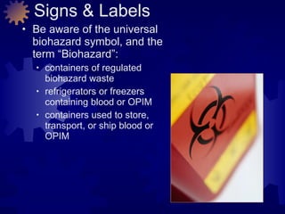 Signs & Labels Be aware of the universal biohazard symbol, and the term “Biohazard”: containers of regulated  biohazard waste refrigerators or freezers  containing blood or OPIM containers used to store,  transport, or ship blood or OPIM 