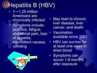 Hepatitis B (HBV) 1—1.25 million Americans are chronically infected Symptoms include: jaundice, fatigue, abdominal pain, loss of appetite, intermittent nausea, vomiting May lead to chronic liver disease, liver cancer, and death Vaccination available since 1982 HBV can survive for at least one week in  dried blood Symptoms can occurr 1-9 months after exposure 