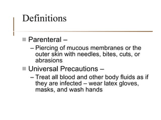 Definitions Parenteral –  Piercing of mucous membranes or the outer skin with needles, bites, cuts, or abrasions Universal Precautions – Treat all blood and other body fluids as if they are infected – wear latex gloves, masks, and wash hands 