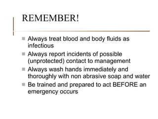 REMEMBER! Always treat blood and body fluids as infectious Always report incidents of possible (unprotected) contact to management Always wash hands immediately and thoroughly with non abrasive soap and water Be trained and prepared to act BEFORE an emergency occurs 