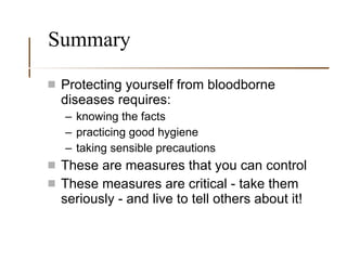 Summary Protecting yourself from bloodborne diseases requires:  knowing the facts practicing good hygiene taking sensible precautions These are measures that you can control These measures are critical - take them seriously - and live to tell others about it! 