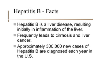 Hepatitis B - Facts Hepatitis B is a liver disease, resulting initially in inflammation of the liver. Frequently leads to cirrhosis and liver cancer. Approximately 300,000 new cases of Hepatitis B are diagnosed each year in the U.S. 