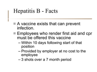 Hepatitis B - Facts A vaccine exists that can prevent infection. Employees who render first aid and cpr must be offered this vaccine Within 10 days following start of that position Provided by employer at no cost to the employee  3 shots over a 7 month period 