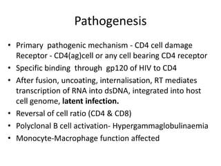 Pathogenesis
• Primary pathogenic mechanism - CD4 cell damage
Receptor - CD4(ag)cell or any cell bearing CD4 receptor
• Specific binding through gp120 of HIV to CD4
• After fusion, uncoating, internalisation, RT mediates
transcription of RNA into dsDNA, integrated into host
cell genome, latent infection.
• Reversal of cell ratio (CD4 & CD8)
• Polyclonal B cell activation- Hypergammaglobulinaemia
• Monocyte-Macrophage function affected

 