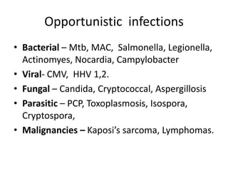 Opportunistic infections
• Bacterial – Mtb, MAC, Salmonella, Legionella,
Actinomyes, Nocardia, Campylobacter
• Viral- CMV, HHV 1,2.
• Fungal – Candida, Cryptococcal, Aspergillosis
• Parasitic – PCP, Toxoplasmosis, Isospora,
Cryptospora,
• Malignancies – Kaposi’s sarcoma, Lymphomas.

 