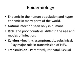 Epidemiology
• Endemic in the human population and hyper
endemic in many parts of the world.
• Natural infection seen only in humans.
• Rich and poor countries differ in the age and
modes of infection.
• Carriers –healthy, asymptomatic, subclinical.
- Play major role in transmission of HBV.
• Transmission - Parenteral, Perinatal, Sexual

 