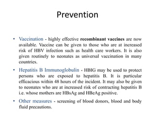 Prevention
• Vaccination - highly effective recombinant vaccines are now
available. Vaccine can be given to those who are at increased
risk of HBV infection such as health care workers. It is also
given routinely to neonates as universal vaccination in many
countries.

• Hepatitis B Immunoglobulin - HBIG may be used to protect
persons who are exposed to hepatitis B. It is particular
efficacious within 48 hours of the incident. It may also be given
to neonates who are at increased risk of contracting hepatitis B
i.e. whose mothers are HBsAg and HBeAg positive.

• Other measures - screening of blood donors, blood and body
fluid precautions.

 